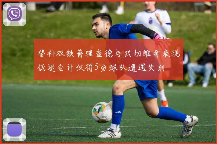 替补双铁普理查德与武切维奇表现低迷合计仅得5分球队遭遇失利