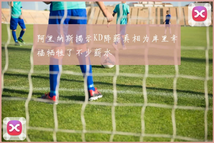 阿里纳斯揭示KD降薪真相为库里幸福牺牲了不少薪水