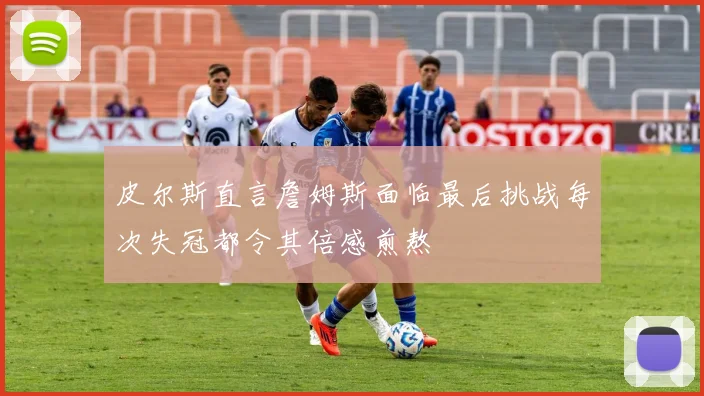 皮尔斯直言詹姆斯面临最后挑战每次失冠都令其倍感煎熬