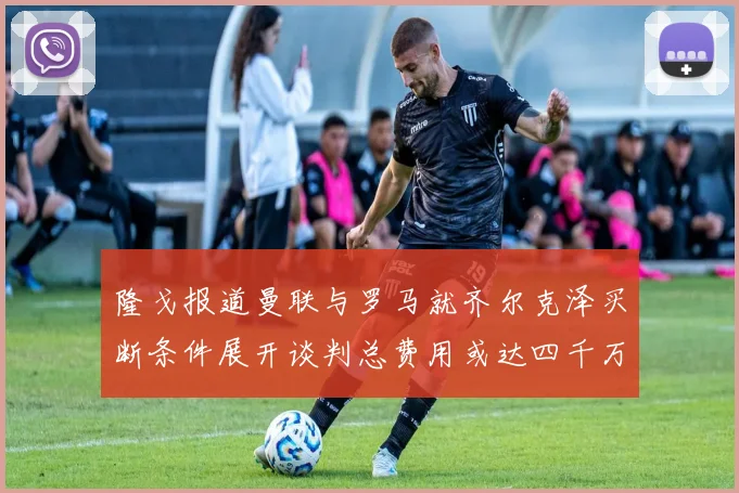 隆戈报道曼联与罗马就齐尔克泽买断条件展开谈判总费用或达四千万欧元