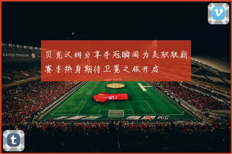 贝克汉姆分享夺冠瞬间为美职联新赛季热身期待卫冕之旅开启