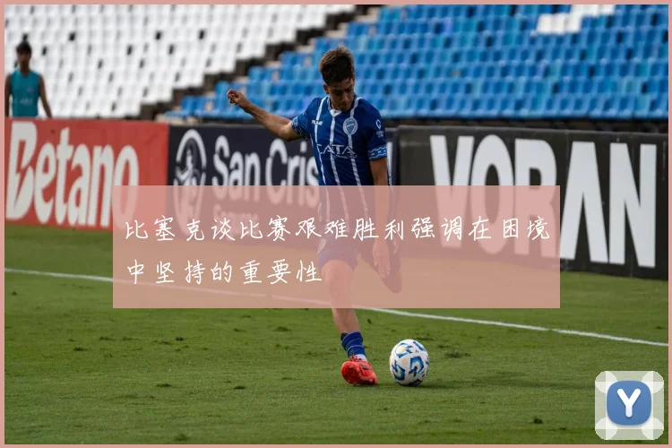 比塞克谈比赛艰难胜利强调在困境中坚持的重要性