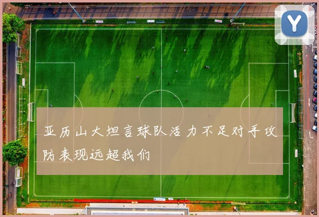 亚历山大坦言球队活力不足对手攻防表现远超我们