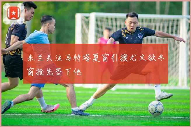 米兰关注马特塔夏窗引援尤文欲冬窗抢先签下他