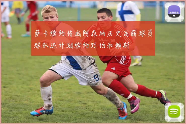 萨卡续约将成阿森纳历史高薪球员球队还计划续约廷伯和赖斯