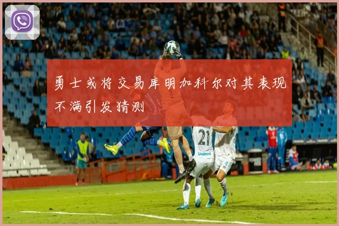勇士或将交易库明加科尔对其表现不满引发猜测