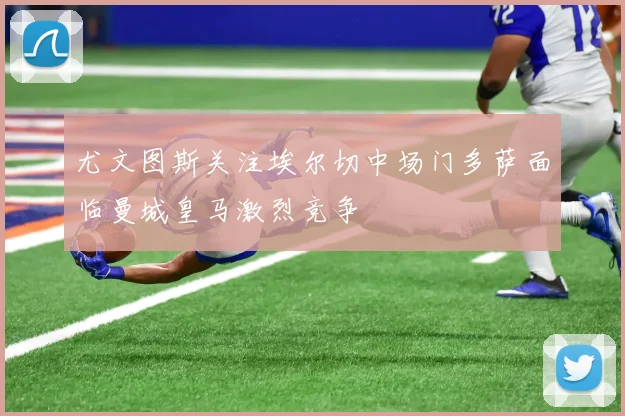 尤文图斯关注埃尔切中场门多萨面临曼城皇马激烈竞争