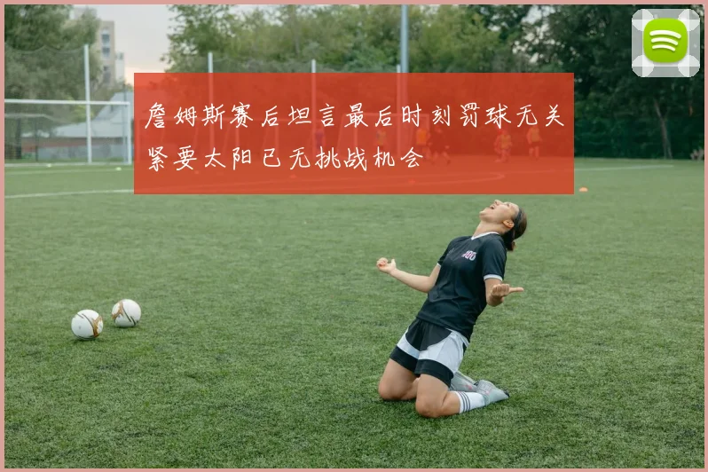 詹姆斯赛后坦言最后时刻罚球无关紧要太阳已无挑战机会