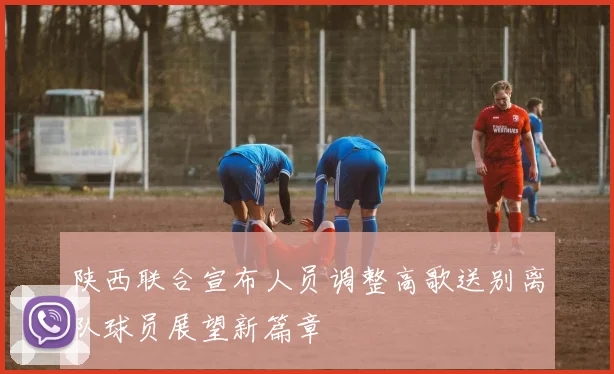 陕西联合宣布人员调整高歌送别离队球员展望新篇章