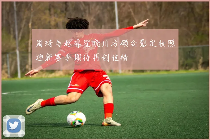 周琦与赵睿翟晓川方硕合影定妆照迎新赛季期待再创佳绩