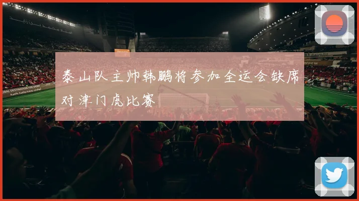 泰山队主帅韩鹏将参加全运会缺席对津门虎比赛