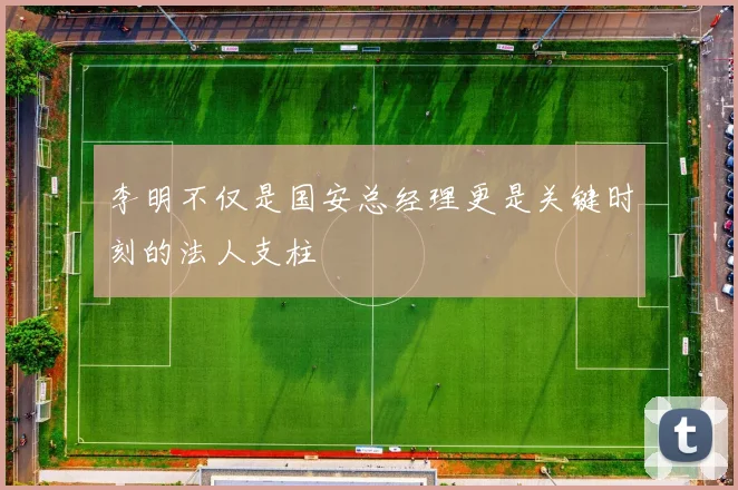 李明不仅是国安总经理更是关键时刻的法人支柱
