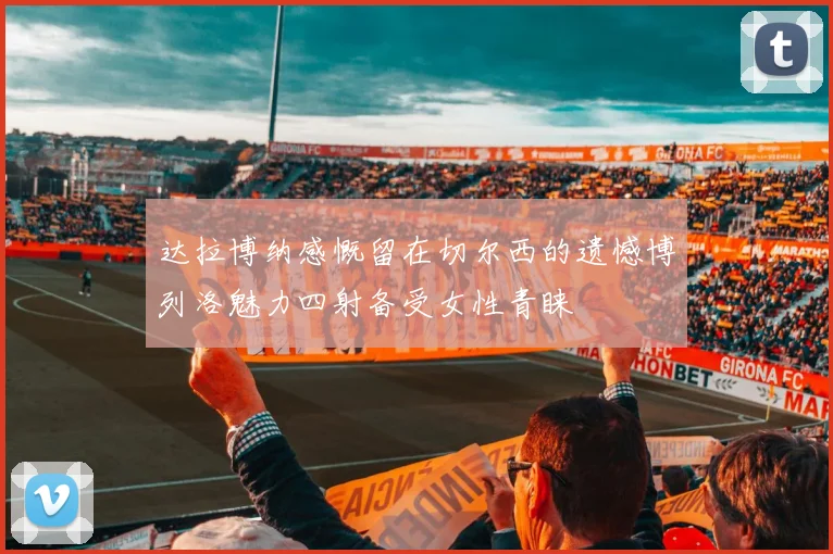 达拉博纳感慨留在切尔西的遗憾博列洛魅力四射备受女性青睐