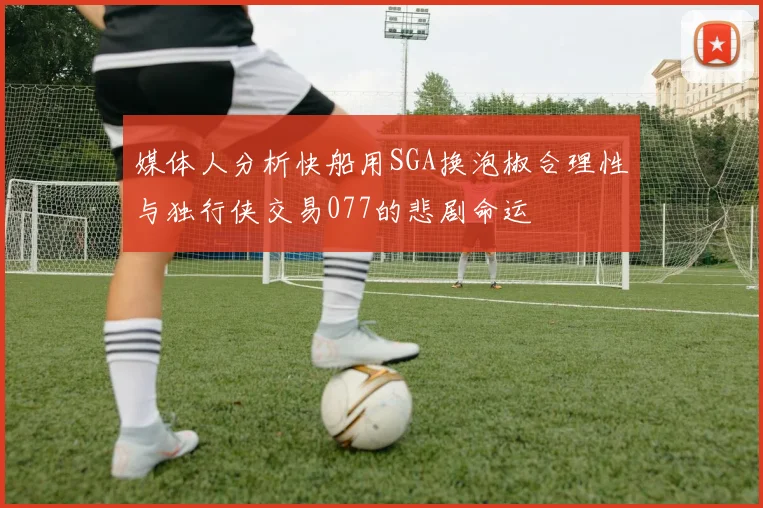 媒体人分析快船用SGA换泡椒合理性与独行侠交易077的悲剧命运