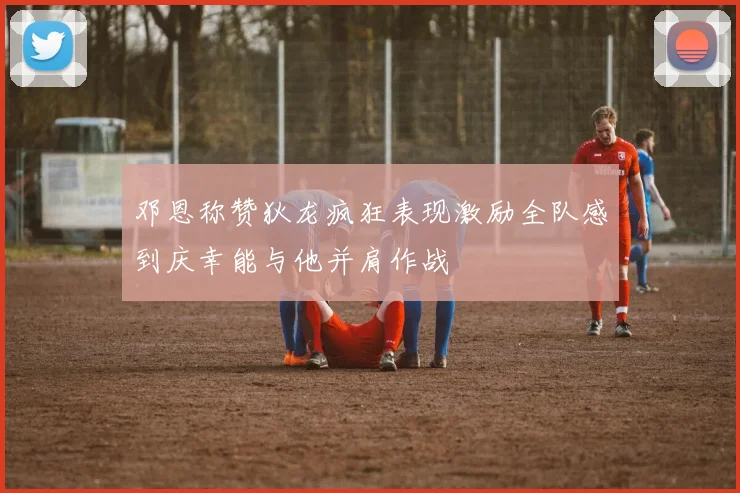 邓恩称赞狄龙疯狂表现激励全队感到庆幸能与他并肩作战