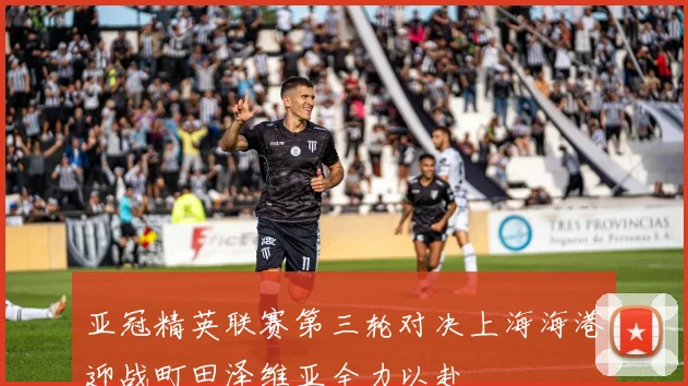 亚冠精英联赛第三轮对决上海海港迎战町田泽维亚全力以赴