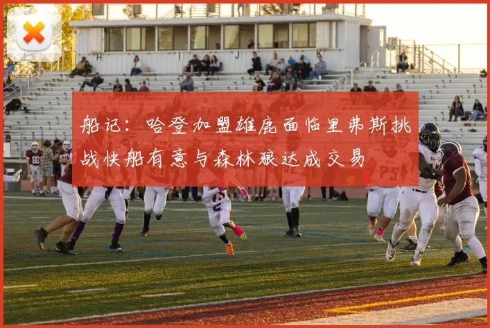 船记：哈登加盟雄鹿面临里弗斯挑战快船有意与森林狼达成交易