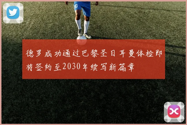 德罗成功通过巴黎圣日耳曼体检即将签约至2030年续写新篇章