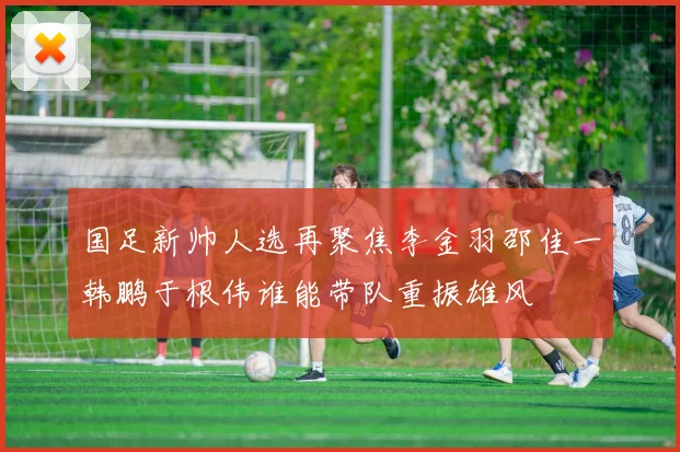 国足新帅人选再聚焦李金羽邵佳一韩鹏于根伟谁能带队重振雄风