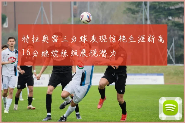 特拉奥雷三分球表现惊艳生涯新高16分继续练级展现潜力