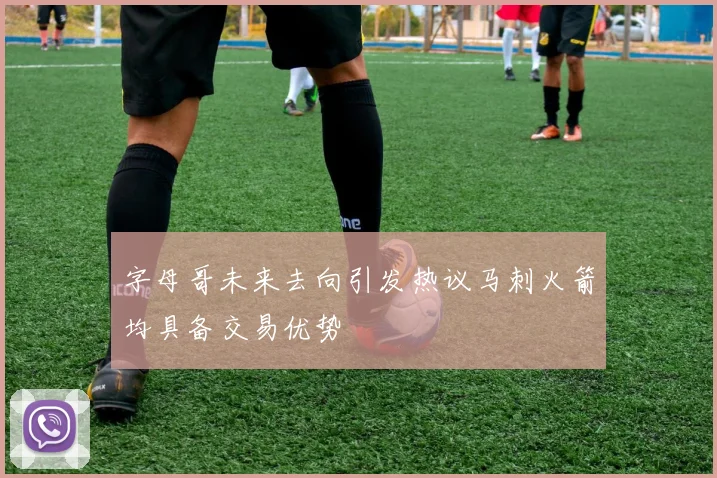字母哥未来去向引发热议马刺火箭均具备交易优势