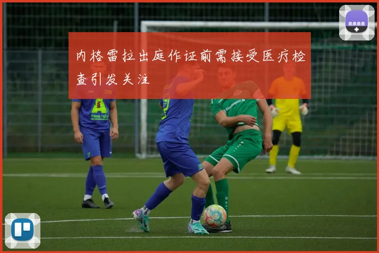 内格雷拉出庭作证前需接受医疗检查引发关注