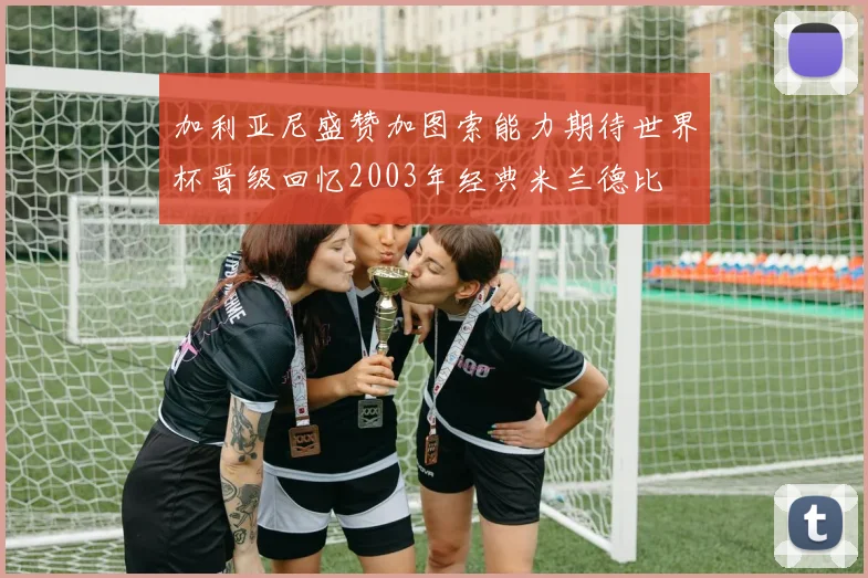 加利亚尼盛赞加图索能力期待世界杯晋级回忆2003年经典米兰德比