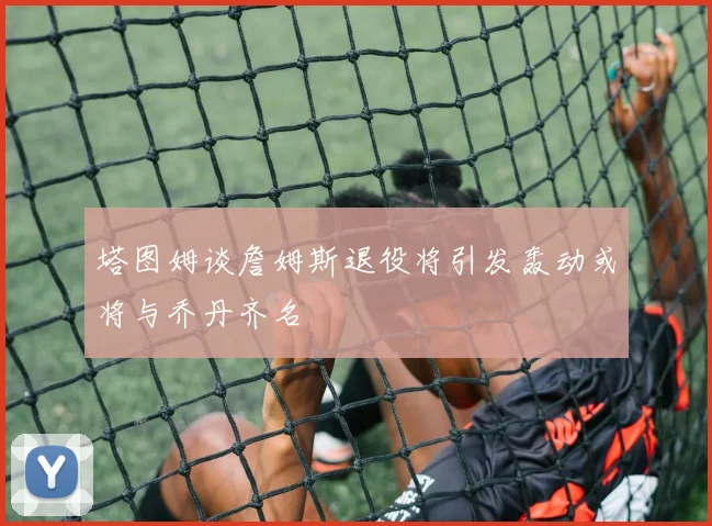 塔图姆谈詹姆斯退役将引发轰动或将与乔丹齐名