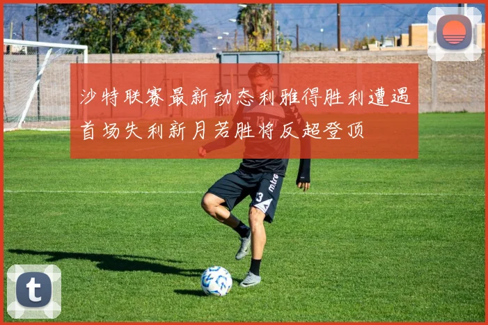 沙特联赛最新动态利雅得胜利遭遇首场失利新月若胜将反超登顶