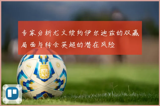 专家分析尤文续约伊尔迪兹的双赢局面与转会英超的潜在风险