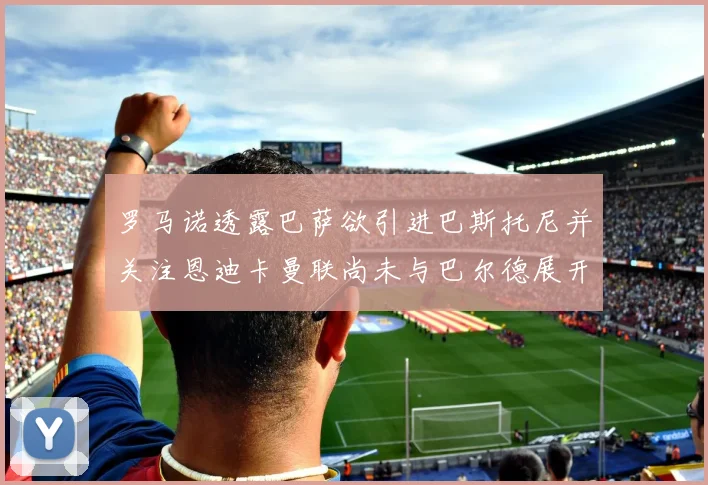 罗马诺透露巴萨欲引进巴斯托尼并关注恩迪卡曼联尚未与巴尔德展开谈判