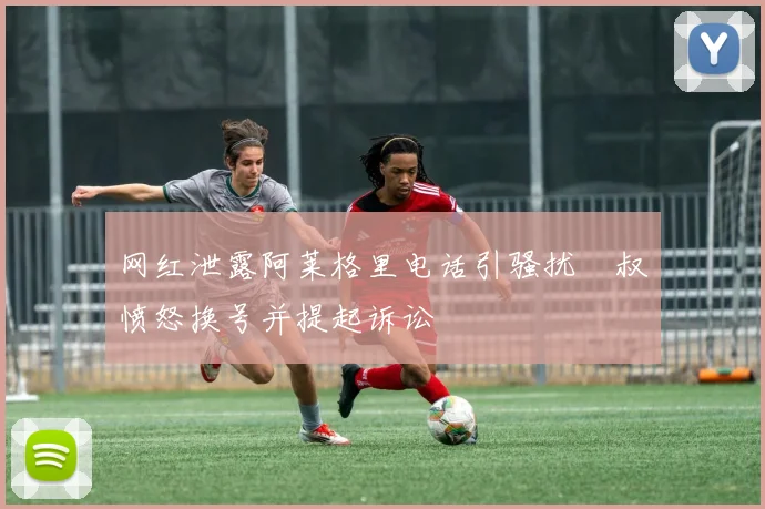 网红泄露阿莱格里电话引骚扰囧叔愤怒换号并提起诉讼