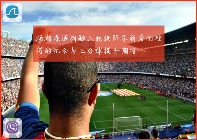 杨瀚森逐渐融入轮换阵容新秀们难得的机会与三分球提升期待